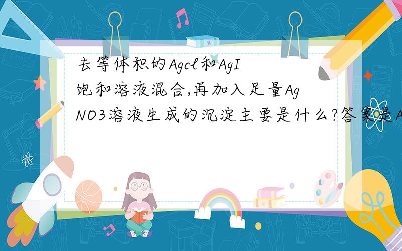 去等体积的Agcl和AgI 饱和溶液混合,再加入足量AgNO3溶液生成的沉淀主要是什么?答案是Agcl,