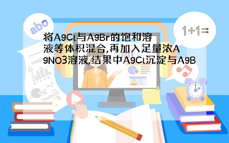 将AgCl与AgBr的饱和溶液等体积混合,再加入足量浓AgNO3溶液,结果中AgCl沉淀与AgB