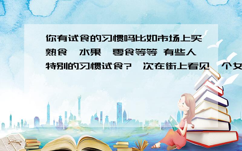 你有试食的习惯吗比如市场上买熟食、水果、零食等等 有些人特别的习惯试食?一次在街上看见一个女人说买龙眼的 结果没买 反而