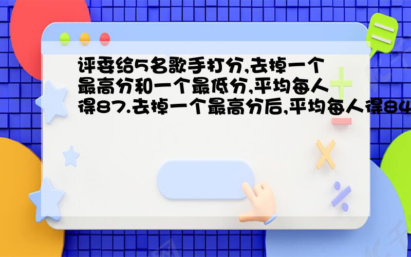 评委给5名歌手打分,去掉一个最高分和一个最低分,平均每人得87.去掉一个最高分后,平均每人得84.3分