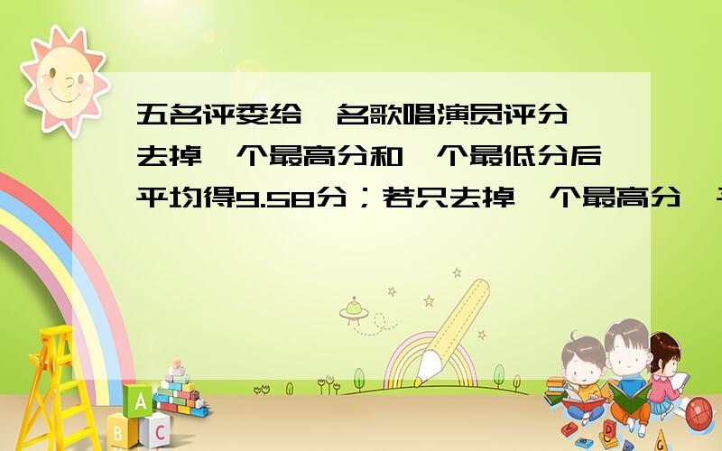 五名评委给一名歌唱演员评分,去掉一个最高分和一个最低分后平均得9.58分；若只去掉一个最高分,平均得9.46；若只去掉一