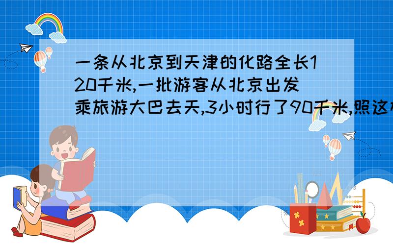 一条从北京到天津的化路全长120千米,一批游客从北京出发乘旅游大巴去天,3小时行了90千米,照这样的速度,大巴到天津还要