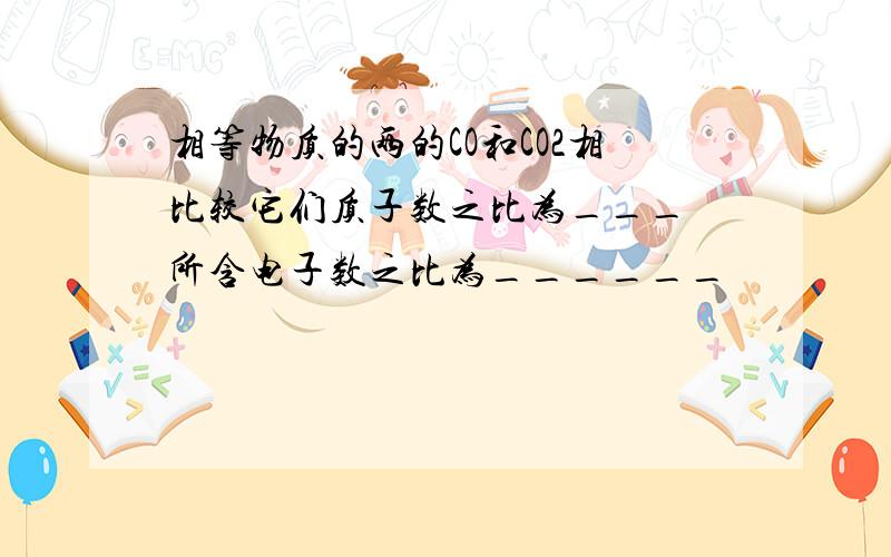 相等物质的两的CO和CO2相比较它们质子数之比为___ 所含电子数之比为______