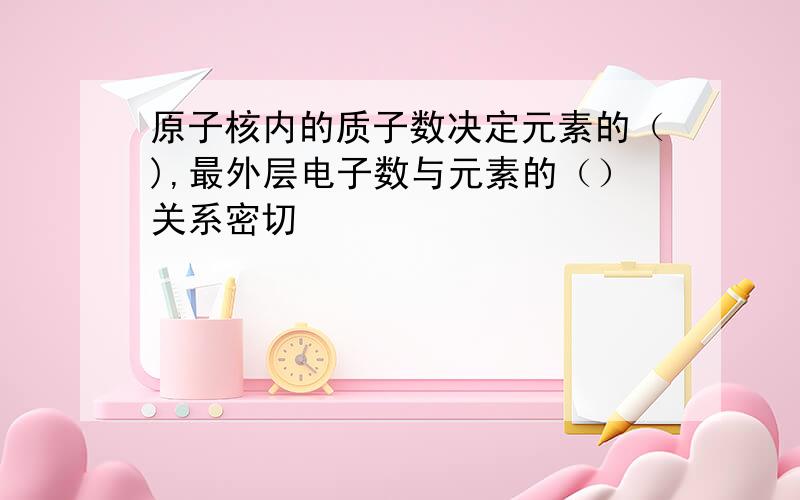 原子核内的质子数决定元素的（),最外层电子数与元素的（）关系密切