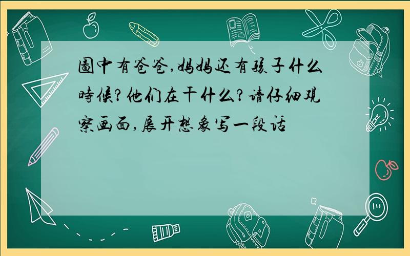 图中有爸爸,妈妈还有孩子什么时候?他们在干什么?请仔细观察画面,展开想象写一段话