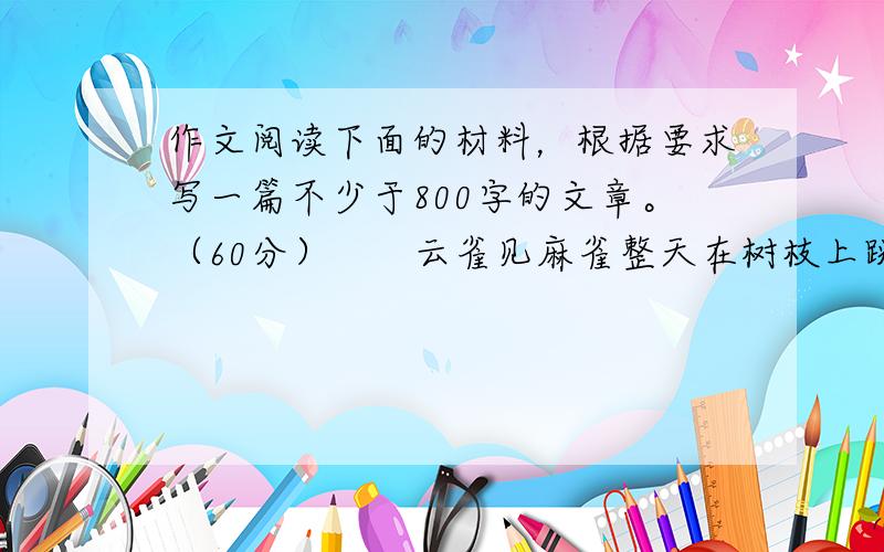 作文阅读下面的材料，根据要求写一篇不少于800字的文章。（60分）　　云雀见麻雀整天在树枝上跳来跳去,就问:“麻雀太太,