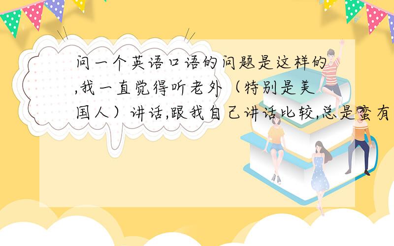 问一个英语口语的问题是这样的,我一直觉得听老外（特别是美国人）讲话,跟我自己讲话比较,总是蛮有差别,像某些语调不够柔软,