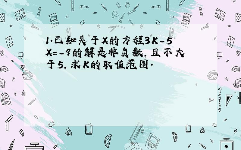 1.已知关于X的方程3K-5X=-9的解是非负数,且不大于5,求K的取值范围.