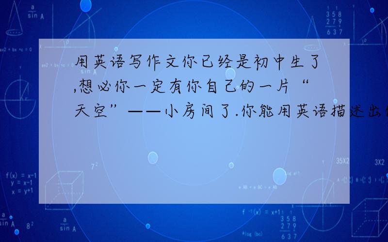 用英语写作文你已经是初中生了,想必你一定有你自己的一片“天空”——小房间了.你能用英语描述出你是如何摆设你的东西吗?要求