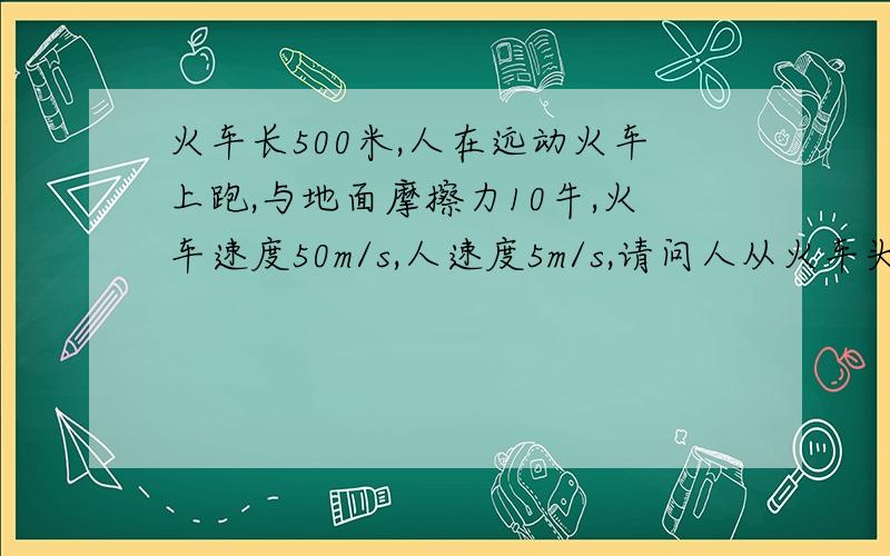 火车长500米,人在远动火车上跑,与地面摩擦力10牛,火车速度50m/s,人速度5m/s,请问人从火车头跑到火车尾