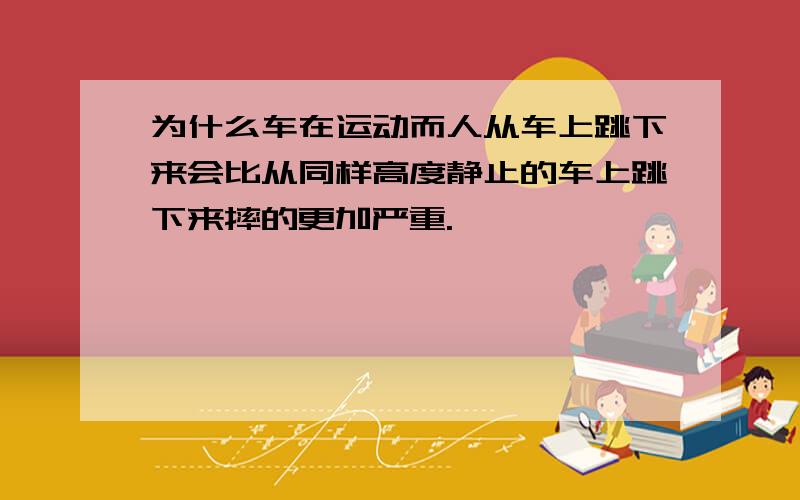 为什么车在运动而人从车上跳下来会比从同样高度静止的车上跳下来摔的更加严重.