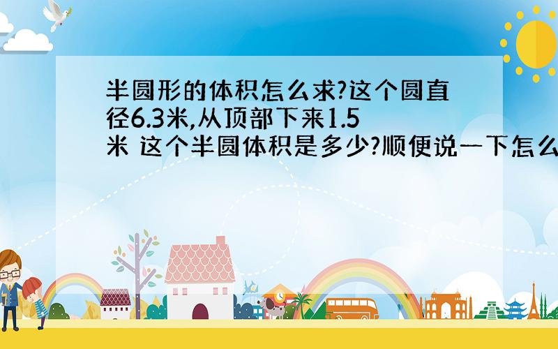 半圆形的体积怎么求?这个圆直径6.3米,从顶部下来1.5米 这个半圆体积是多少?顺便说一下怎么算的