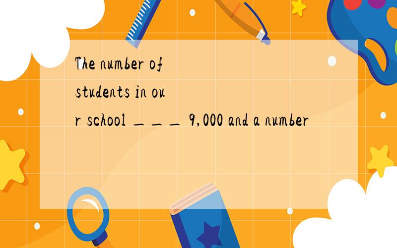 The number of students in our school ___ 9,000 and a number