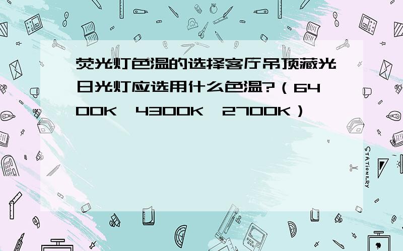 荧光灯色温的选择客厅吊顶藏光日光灯应选用什么色温?（6400K,4300K,2700K）