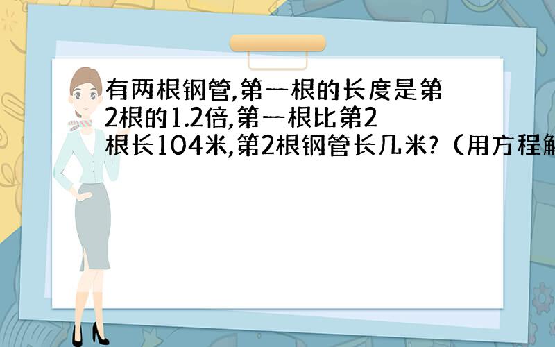 有两根钢管,第一根的长度是第2根的1.2倍,第一根比第2根长104米,第2根钢管长几米?（用方程解）