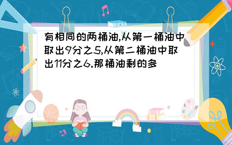 有相同的两桶油,从第一桶油中取出9分之5,从第二桶油中取出11分之6.那桶油剩的多