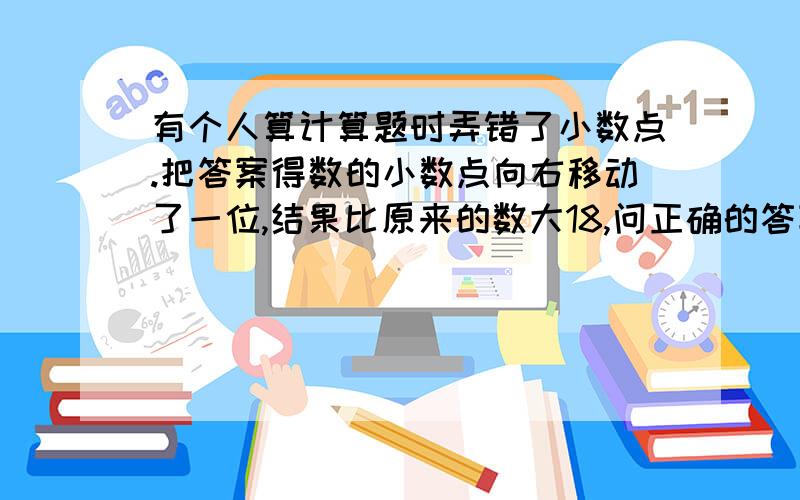 有个人算计算题时弄错了小数点.把答案得数的小数点向右移动了一位,结果比原来的数大18,问正确的答案...