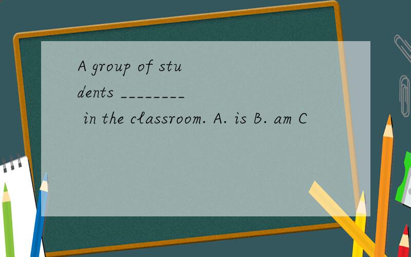 A group of students ________ in the classroom. A. is B. am C