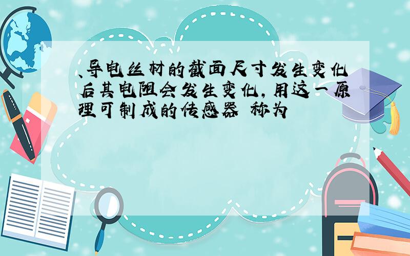 、导电丝材的截面尺寸发生变化后其电阻会发生变化,用这一原理可制成的传感器 称为