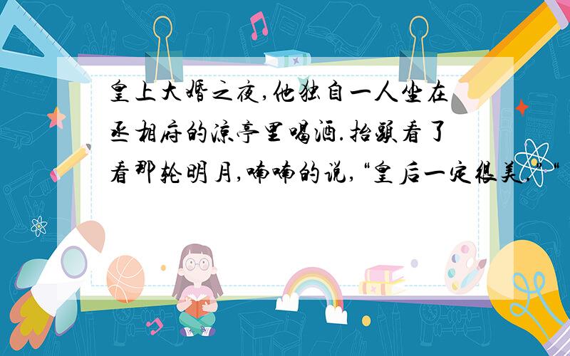 皇上大婚之夜,他独自一人坐在丞相府的凉亭里喝酒.抬头看了看那轮明月,喃喃的说,“皇后一定很美.”“