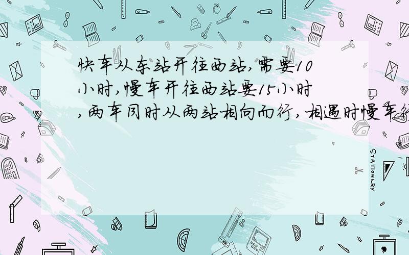 快车从东站开往西站,需要10小时,慢车开往西站要15小时,两车同时从两站相向而行,相遇时慢车行了240千米.求两站的距离