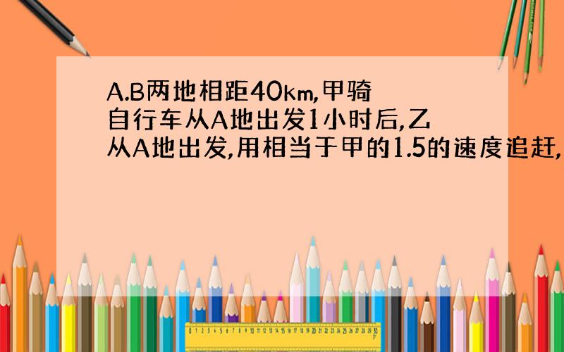 A.B两地相距40km,甲骑自行车从A地出发1小时后,乙从A地出发,用相当于甲的1.5的速度追赶,当追到B地时,甲比乙先