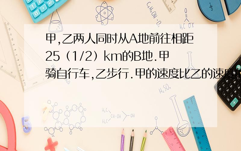 甲,乙两人同时从A地前往相距25（1/2）km的B地.甲骑自行车,乙步行.甲的速度比乙的速度的2倍快2km/h,甲