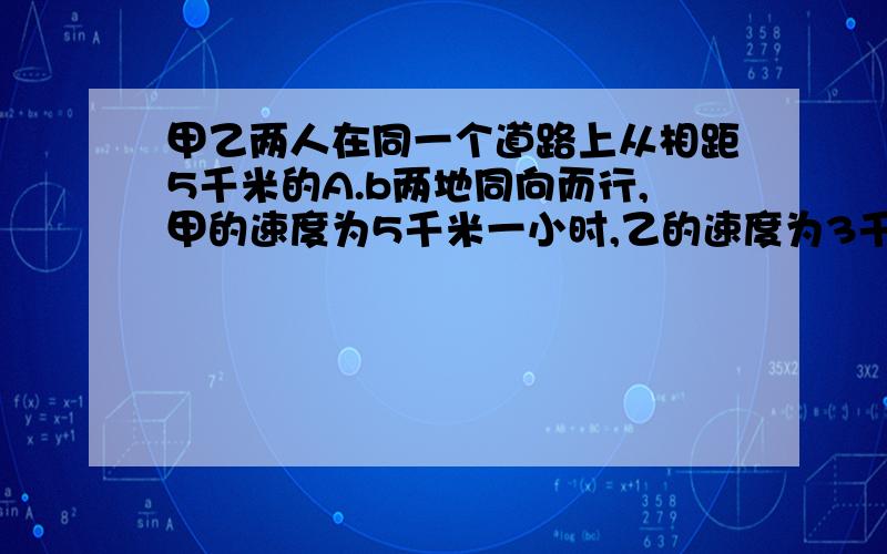 甲乙两人在同一个道路上从相距5千米的A.b两地同向而行,甲的速度为5千米一小时,乙的速度为3千米一小时,甲带着一只狗,当