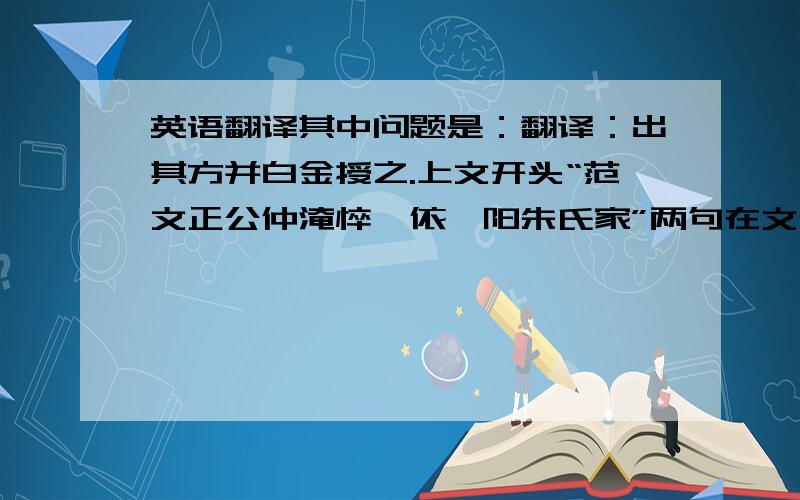 英语翻译其中问题是：翻译：出其方并白金授之.上文开头“范文正公仲淹悴,依睢阳朱氏家”两句在文中起什么作用?上文的范文正公