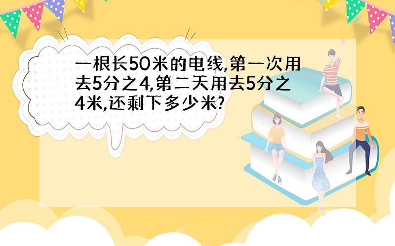 一根长50米的电线,第一次用去5分之4,第二天用去5分之4米,还剩下多少米?