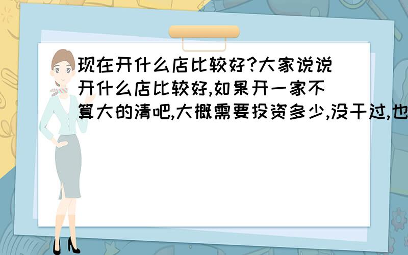 现在开什么店比较好?大家说说开什么店比较好,如果开一家不算大的清吧,大概需要投资多少,没干过,也不知道,需要弄那些东西?