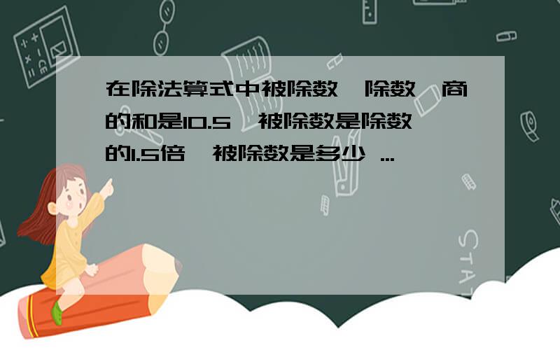 在除法算式中被除数,除数,商的和是10.5,被除数是除数的1.5倍,被除数是多少 ...