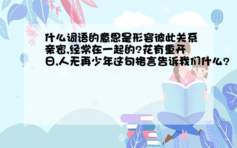 什么词语的意思是形容彼此关系亲密,经常在一起的?花有重开日,人无再少年这句格言告诉我们什么?