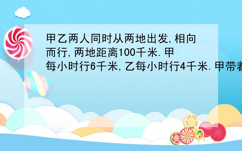 甲乙两人同时从两地出发,相向而行,两地距离100千米.甲每小时行6千米,乙每小时行4千米.甲带着一只狗 ,狗每小时行10