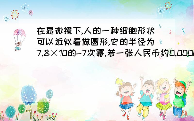 在显微镜下,人的一种细胞形状可以近似看做圆形,它的半径为7.8×10的-7次幂,若一张人民币约0.00009米厚,那么它