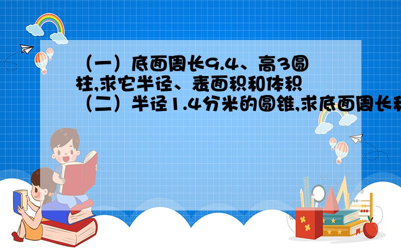 （一）底面周长9.4、高3圆柱,求它半径、表面积和体积 （二）半径1.4分米的圆锥,求底面周长和体积