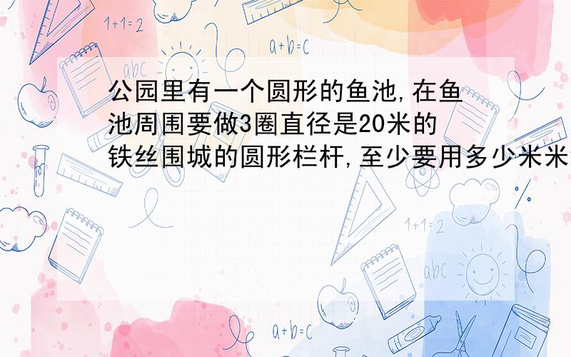 公园里有一个圆形的鱼池,在鱼池周围要做3圈直径是20米的铁丝围城的圆形栏杆,至少要用多少米米铁丝