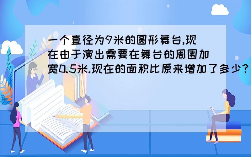 一个直径为9米的圆形舞台,现在由于演出需要在舞台的周围加宽0.5米.现在的面积比原来增加了多少?