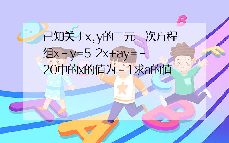 已知关于x,y的二元一次方程组x-y=5 2x+ay=-20中的x的值为-1求a的值