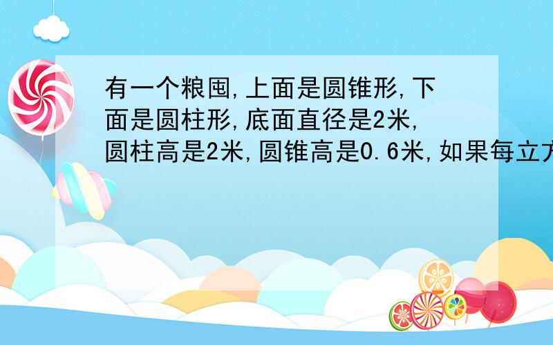 有一个粮囤,上面是圆锥形,下面是圆柱形,底面直径是2米,圆柱高是2米,圆锥高是0.6米,如果每立方米粮食