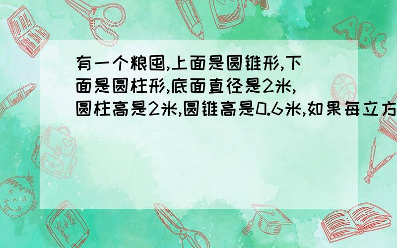 有一个粮囤,上面是圆锥形,下面是圆柱形,底面直径是2米,圆柱高是2米,圆锥高是0.6米,如果每立方米粮食 ,按750千克