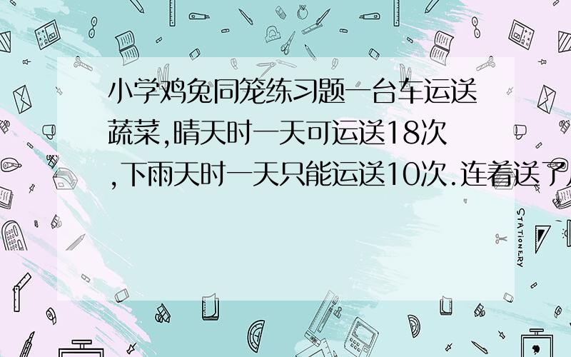 小学鸡兔同笼练习题一台车运送蔬菜,晴天时一天可运送18次,下雨天时一天只能运送10次.连着送了几天,几天中有下雨天也有晴