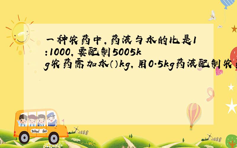 一种农药中,药液与水的比是1:1000,要配制5005kg农药需加水（）kg,用0.5kg药液配制农药应加水（）kg