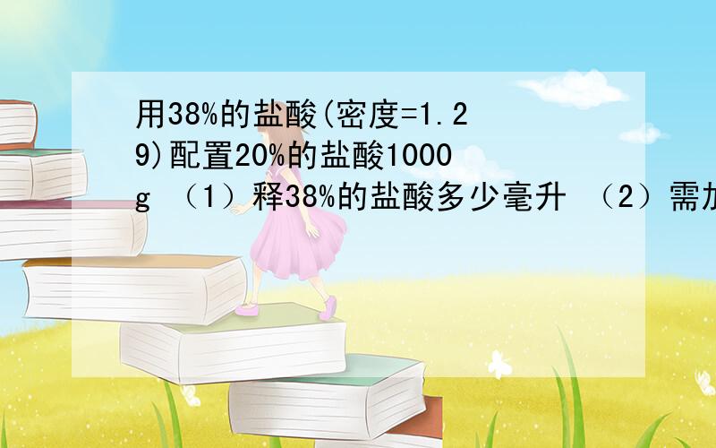 用38%的盐酸(密度=1.29)配置20%的盐酸1000g （1）释38%的盐酸多少毫升 （2）需加水多少克