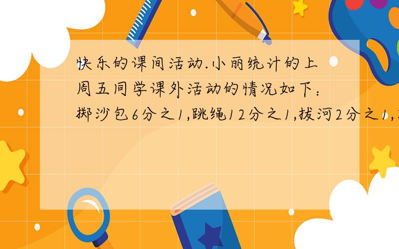 快乐的课间活动.小丽统计的上周五同学课外活动的情况如下：掷沙包6分之1,跳绳12分之1,拔河2分之1,其他活动4分之1.