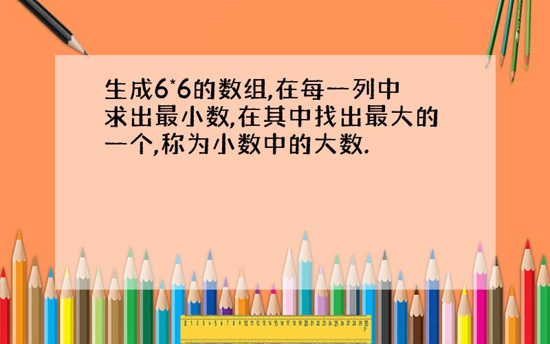 生成6*6的数组,在每一列中求出最小数,在其中找出最大的一个,称为小数中的大数.