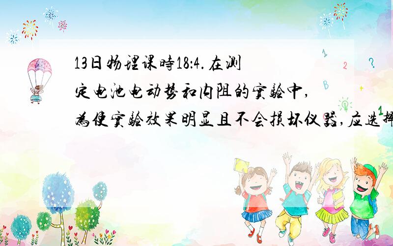 13日物理课时18：4.在测定电池电动势和内阻的实验中,为使实验效果明显且不会损坏仪器,应选择下列电源中