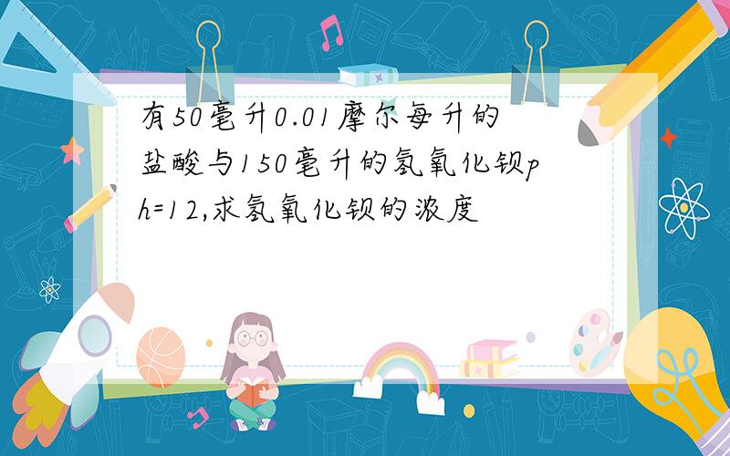 有50毫升0.01摩尔每升的盐酸与150毫升的氢氧化钡ph=12,求氢氧化钡的浓度