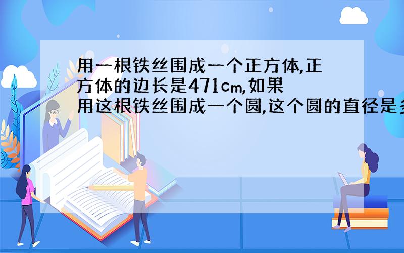 用一根铁丝围成一个正方体,正方体的边长是471cm,如果用这根铁丝围成一个圆,这个圆的直径是多少?