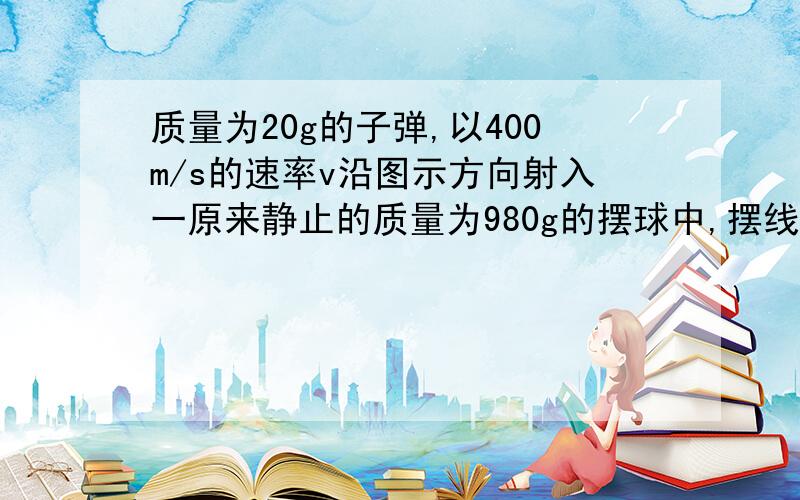 质量为20g的子弹,以400m/s的速率v沿图示方向射入一原来静止的质量为980g的摆球中,摆线长度不可伸缩,子弹射入后